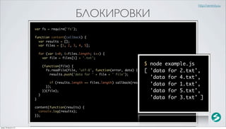 http://serenity.su

                                                  БЛОКИРОВКИ
                          var fs = require('fs');

                          function content(callback) {
                            var results = [];
                            var files = [1, 2, 3, 4, 5];

                              for (var i=0; i<files.length; i++) {
                                var file = files[i] + '.txt';

                                  (function(file) {
                                                                                          $ node example.js
                                    fs.readFile(file, 'utf-8', function(error, data) {    [ 'data for 2.txt',
                                      results.push('data for ' + file + ' file');
                                                                                             'data for 4.txt',
                                      if (results.length == files.length) callback(results);
                                    });
                                                                                             'data for 1.txt',
                                  })(file);                                                  'data for 5.txt',
                              }
                          }                                                                  'data for 3.txt' ]
                          content(function(results) {
                            console.log(results);
                          });


среда, 29 августа 12 г.
 