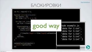 http://serenity.su

                                                  БЛОКИРОВКИ
                          var fs = require('fs');

                          function content(callback) {
                            var results = [];
                            var files = [1, 2, 3, 4, 5];

                              for (var i=0; i<files.length; i++) {



                                                    good way
                                var file = files[i] + '.txt';

                                  (function(file) {
                                                                                          $ node example.js
                                    fs.readFile(file, 'utf-8', function(error, data) {    [ 'data for 2.txt',
                                      results.push('data for ' + file + ' file');
                                                                                             'data for 4.txt',
                                      if (results.length == files.length) callback(results);
                                    });
                                                                                             'data for 1.txt',
                                  })(file);                                                  'data for 5.txt',
                              }
                          }                                                                  'data for 3.txt' ]
                          content(function(results) {
                            console.log(results);
                          });


среда, 29 августа 12 г.
 