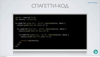 http://serenity.su

                                            СПАГЕТТИ-КОД

                          var fs = require('fs');
                          var results = ['start'];

                          fs.readFile('alpha.txt', 'utf-8', function(error, data) {
                            results.push('data for alpha.txt');

                            fs.readFile('beta.txt', 'utf-8', function(error, data) {
                              results.push('data for beta.txt');

                              fs.readFile('gamma.txt', 'utf-8', function(error, data) {
                                results.push('data for gamma.txt');

                                console.log(results);
                              });
                            });
                          });




среда, 29 августа 12 г.
 
