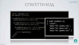 http://serenity.su

                                            СПАГЕТТИ-КОД

                          var fs = require('fs');
                          var results = ['start'];

                          fs.readFile('alpha.txt', 'utf-8', function(error, data) {
                            results.push('data for alpha.txt');
                                                                            $ node example.js
                            fs.readFile('beta.txt', 'utf-8', function(error, data) {
                              results.push('data for beta.txt');
                                                                            [ 'start',
                                                                               'data for alpha.txt',
                              fs.readFile('gamma.txt', 'utf-8', function(error, data) {
                                results.push('data for gamma.txt');            'data for beta.txt',
                                                                               'data for gamma.txt' ]
                                console.log(results);
                              });
                            });
                          });




среда, 29 августа 12 г.
 