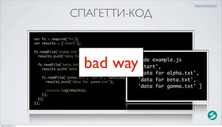http://serenity.su

                                            СПАГЕТТИ-КОД

                          var fs = require('fs');
                          var results = ['start'];

                          fs.readFile('alpha.txt', 'utf-8', function(error, data) {



                                                     bad way
                            results.push('data for alpha.txt');
                                                                            $ node example.js
                            fs.readFile('beta.txt', 'utf-8', function(error, data) {
                              results.push('data for beta.txt');
                                                                            [ 'start',
                                                                               'data for alpha.txt',
                              fs.readFile('gamma.txt', 'utf-8', function(error, data) {
                                results.push('data for gamma.txt');            'data for beta.txt',
                                                                               'data for gamma.txt' ]
                                console.log(results);
                              });
                            });
                          });




среда, 29 августа 12 г.
 