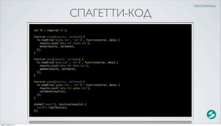 http://serenity.su

                                                    СПАГЕТТИ-КОД
                          var fs = require('fs');

                          function alpha(results, callback) {
                            fs.readFile('alpha.txt', 'utf-8', function(error, data) {
                              results.push('data for alpha.txt');
                              beta(results, callback);
                            });
                          }

                          function beta(results, callback) {
                            fs.readFile('beta.txt', 'utf-8', function(error, data) {
                              results.push('data for beta.txt');
                              gamma(results, callback);
                            });
                          }

                          function gamma(results, callback) {
                            fs.readFile('gamma.txt', 'utf-8', function(error, data) {
                              results.push('data for gamma.txt');
                              callback(results);
                            });
                          }

                          alpha(['start'], function(results) {
                            console.log(results);
                          });




среда, 29 августа 12 г.
 