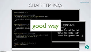 http://serenity.su

                                                    СПАГЕТТИ-КОД
                          var fs = require('fs');

                          function alpha(results, callback) {
                            fs.readFile('alpha.txt', 'utf-8', function(error, data) {
                              results.push('data for alpha.txt');
                              beta(results, callback);
                            });
                          }




                                                        good way
                          function beta(results, callback) {
                            fs.readFile('beta.txt', 'utf-8', function(error, data) {
                              results.push('data for beta.txt');
                              gamma(results, callback);
                            });
                                                                                        $ node example.js
                                                                                        [ 'start',
                                                                                          'data for alpha.txt',
                          }

                          function gamma(results, callback) {                             'data for beta.txt',
                            fs.readFile('gamma.txt', 'utf-8', function(error, data) {
                              results.push('data for gamma.txt');                         'data for gamma.txt' ]
                              callback(results);
                            });
                          }

                          alpha(['start'], function(results) {
                            console.log(results);
                          });




среда, 29 августа 12 г.
 