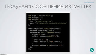 http://serenity.su


               ПОЛУЧАЕМ СООБЩЕНИЯ ИЗ TWITTER
                          var https = require('https');
                          var message = '';
                          var options = {
                             host: 'stream.twitter.com',
                             path: '/1/statuses/filter.json?track=iphone'
                          };

                          https.get(options, function(response) {
                            response.setEncoding('utf8');
                            response.on('data', function(chunk) {
                              message += chunk;
                              newline = message.indexOf("r");

                              if (newline !== -1) {
                                tweet = message.slice(0, newline);
                              }
                              message = message.slice(newline + 1);
                            });
                          });


среда, 29 августа 12 г.
 