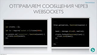 http://serenity.su


                          ОТПРАВЛЯЕМ СООБЩЕНИЯ ЧЕРЕЗ
                                  WEBSOCKETS
                                                                   ...
                  ...
                                                                   https.get(options, function(response) {
                  var clients = [];                                  ...

                  var io = require('socket.io').listen(8080);        tweet = message.slice(0, newline);

                  io.sockets.on('connection', function(socket) {     clients.forEach(function(client) {
                    clients.push(socket);                              client.send(tweet);
                  });                                                });

                  ...                                                ...
                                                                   });




среда, 29 августа 12 г.
 