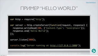 http://serenity.su



                                 ПРИМЕР “HELLO WORLD”

                          var http = require('http');

                          var server = http.createServer(function(request, response) {
                            response.writeHead(200, {'Content-Type': 'text/plain'});
                            response.end('Hello World');
                          });

                          server.listen(3000);

                          console.log('Server running at http://127.0.0.1:3000');



среда, 29 августа 12 г.
 