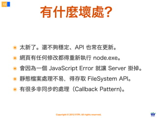12



            有什麼壞處？

     ๏ 太新了。還不夠穩定、API 也常在更新。
     ๏ 網頁有任何修改都得重新執行 node.exe。
     ๏ 會因為一個 JavaScript Error 就讓 Server 掛掉。
     ๏ 靜態檔案處理不易，得存取 FileSystem API。
     ๏ 有很多非同步的處理（Callback Pattern)。


                 Copyright © 2012 FITPI. All rights reserved.
 