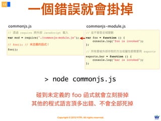 一個錯誤就會掛掉
13




     commonjs.js                                             commonjs-module.js
     // 透過 require 將外部 JavaScript 載入                        // 並不會是全域變數
     var mod = require("./commonjs-module.js");             var foo = function () {
                                                                console.log("foo is invoked");
     // foo(); // 未定義的函式！                                   };
     foo();
                                                            // 所有要被外部存取的方法或屬性都需要用 exports
                                                            exports.bar = function () {
                                                                console.log("bar is invoked");
                                                            };




                          > node commonjs.js

                   碰到未定義的 foo 函式就會立刻掛掉
                  其他的程式語言頂多出錯、不會全部死掉

                                  Copyright © 2012 FITPI. All rights reserved.
 