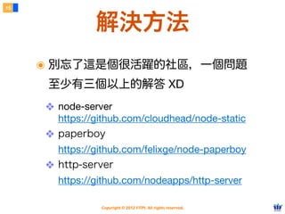15



               解決方法
     ๏ 別忘了這是個很活躍的社區，一個問題
      至少有三個以上的解答 XD
     ❖ node-server
       https://github.com/cloudhead/node-static
     ❖ paperboy
       https://github.com/felixge/node-paperboy
     ❖ http-server
       https://github.com/nodeapps/http-server

                Copyright © 2012 FITPI. All rights reserved.
 