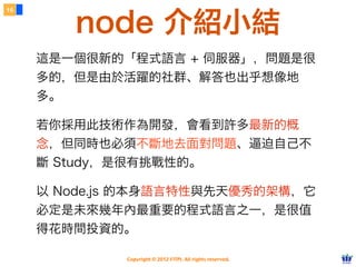 16


        node 介紹小結
     這是一個很新的「程式語言 + 伺服器」，問題是很
     多的，但是由於活躍的社群、解答也出乎想像地
     多。

     若你採用此技術作為開發，會看到許多最新的概
     念，但同時也必須不斷地去面對問題、逼迫自己不
     斷 Study，是很有挑戰性的。

     以 Node.js 的本身語言特性與先天優秀的架構，它
     必定是未來幾年內最重要的程式語言之一，是很值
     得花時間投資的。

             Copyright © 2012 FITPI. All rights reserved.
 