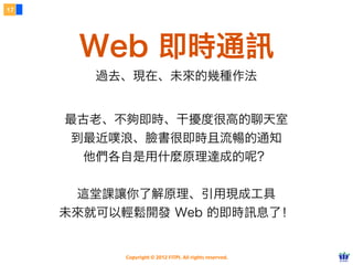 17




      Web 即時通訊
        過去、現在、未來的幾種作法


     最古老、不夠即時、干擾度很高的聊天室
     到最近噗浪、臉書很即時且流暢的通知
       他們各自是用什麼原理達成的呢？


      這堂課讓你了解原理、引用現成工具
     未來就可以輕鬆開發 Web 的即時訊息了！


          Copyright © 2012 FITPI. All rights reserved.
 