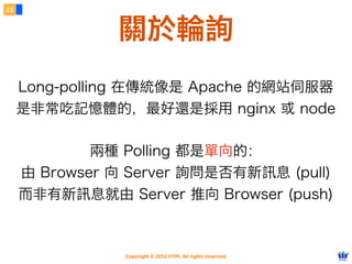 23



               關於輪詢
     Long-polling 在傳統像是 Apache 的網站伺服器
     是非常吃記憶體的，最好還是採用 nginx 或 node

             兩種 Polling 都是單向的：
     由 Browser 向 Server 詢問是否有新訊息 (pull)
     而非有新訊息就由 Server 推向 Browser (push)



                Copyright © 2012 FITPI. All rights reserved.
 