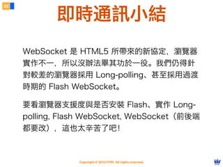 25


            即時通訊小結
     WebSocket 是 HTML5 所帶來的新協定，瀏覽器
     實作不一，所以沒辦法畢其功於一役。我們仍得針
     對較差的瀏覽器採用 Long-polling、甚至採用過渡
     時期的 Flash WebSocket。

     要看瀏覽器支援度與是否安裝 Flash、實作 Long-
     polling, Flash WebSocket, WebSocket（前後端
     都要改），這也太辛苦了吧！



                 Copyright © 2012 FITPI. All rights reserved.
 