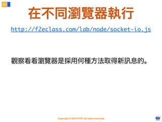 27



         在不同瀏覽器執行
     http://f2eclass.com/lab/node/socket-io.js




     觀察看看瀏覽器是採用何種方法取得新訊息的。




                  Copyright © 2012 FITPI. All rights reserved.
 