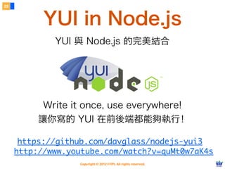 28



           YUI in Node.js
             YUI 與 Node.js 的完美結合




           Write it once, use everywhere!
          讓你寫的 YUI 在前後端都能夠執行！

      https://github.com/davglass/nodejs-yui3
     http://www.youtube.com/watch?v=quMt0w7aK4s
                   Copyright © 2012 FITPI. All rights reserved.
 