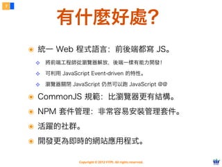 7



           有什麼好處？
    ๏ 統一 Web 程式語言：前後端都寫 JS。
     ❖ 將前端工程師從瀏覽器解放，後端一樣有能力開發！
     ❖ 可利用 JavaScript Event-driven 的特性。
     ❖ 瀏覽器關閉 JavaScript 仍然可以跑 JavaScript @@

    ๏ CommonJS 規範：比瀏覽器更有結構。
    ๏ NPM 套件管理：非常容易安裝管理套件。
    ๏ 活躍的社群。
    ๏ 開發更為即時的網站應用程式。

                  Copyright © 2012 FITPI. All rights reserved.
 
