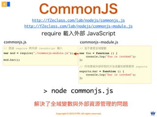 CommonJS
8




                 http://f2eclass.com/lab/nodejs/commonjs.js
             http://f2eclass.com/lab/nodejs/commonjs-module.js

                       require 載入外部 JavaScript
commonjs.js                                           commonjs-module.js
// 透過 require 將外部 JavaScript 載入                      // 並不會是全域變數
var mod = require("./commonjs-module.js");           var foo = function () {
                                                         console.log("foo is invoked");
mod.bar();                                           };

                                                     // 所有要被外部存取的方法或屬性都需要用 exports
                                                     exports.bar = function () {
                                                         console.log("bar is invoked");
                                                     };




                        > node commonjs.js

                  解決了全域變數與外部資源管理的問題
                               Copyright © 2012 FITPI. All rights reserved.
 