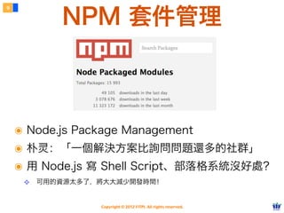 NPM 套件管理
9




    ๏ Node.js Package Management
    ๏ 朴灵：「一個解決方案比詢問問題還多的社群」
    ๏ 用 Node.js 寫 Shell Script、部落格系統沒好處？
     ❖ 可用的資源太多了，將大大減少開發時間！


                Copyright © 2012 FITPI. All rights reserved.
 