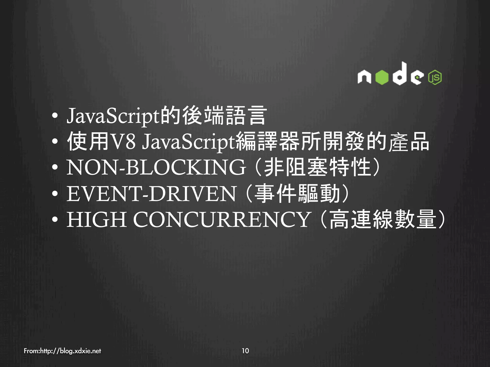 •  JavaScript的後端語言
         •  使用V8 JavaScript編譯器所開發的產品
         •  NON-BLOCKING （非阻塞特性）
         •  EVENT-DRIVEN （事件驅動）
         •  HIGH CONCURRENCY （高連線數量）




From:http://blog.xdxie.net
   10
 