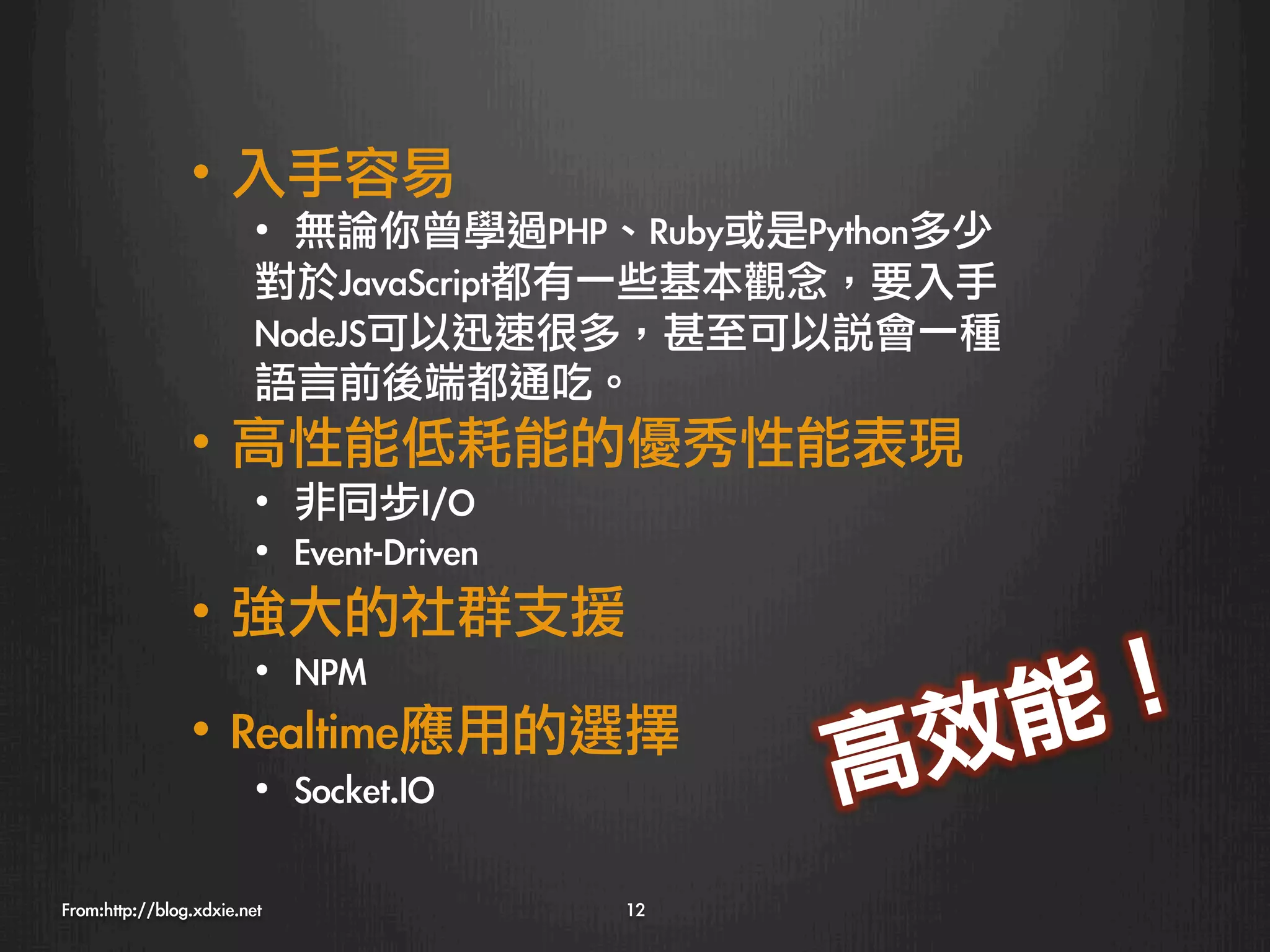 •  入手容易
                         •  無論你曾學過PHP、Ruby或是Python多少
                         對於JavaScript都有一些基本觀念，要入手
                         NodeJS可以迅速很多，甚至可以說會一種
                         語言前後端都通吃。
                •  高性能低耗能的優秀性能表現
                         •  非同步I/O
                         •  Event-Driven
                •  強大的社群支援
                    •  NPM
                                                        ！ 
                •  Realtime應用的選擇
                  效 能
                         •  Socket.IO
            高
From:http://blog.xdxie.net
                 12
 