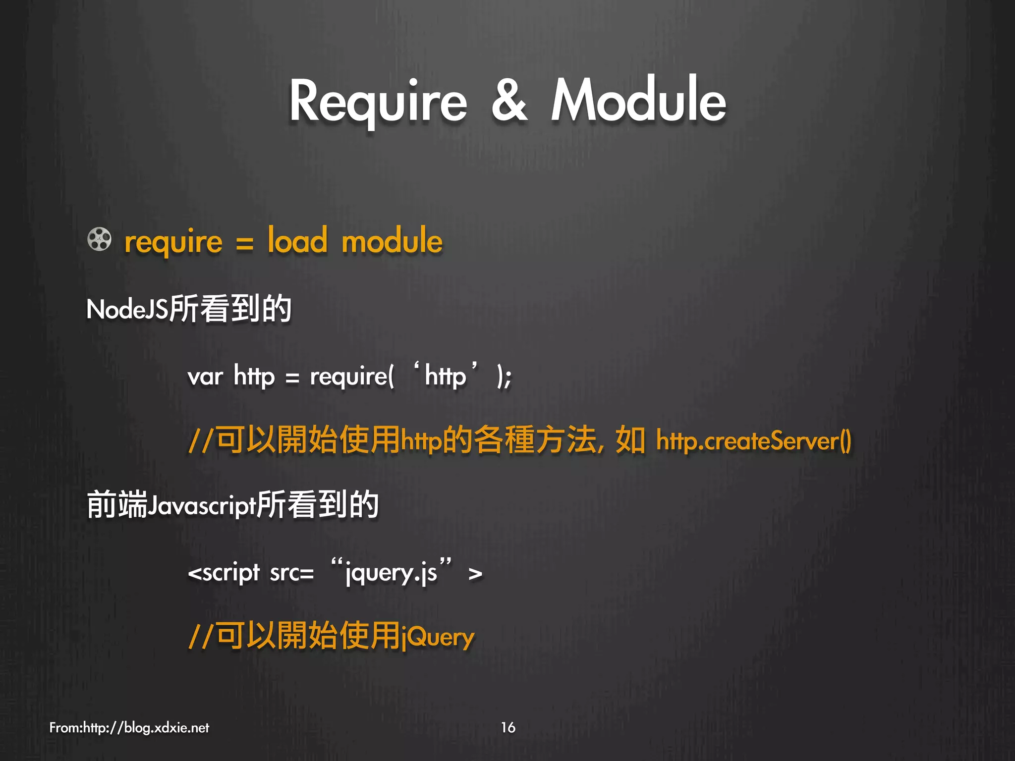 Require	 	 Module
      !   require	 =	 load	 module
      NodeJS所看到的

                    
var	 http	 =	 require(‘http’);

                    
//可以開始使用http的各種方法,	 如	 http.createServer()

      前端Javascript所看到的

                    
script	 src=“jquery.js”

                    
//可以開始使用jQuery

From:http://blog.xdxie.net
                       16
 
