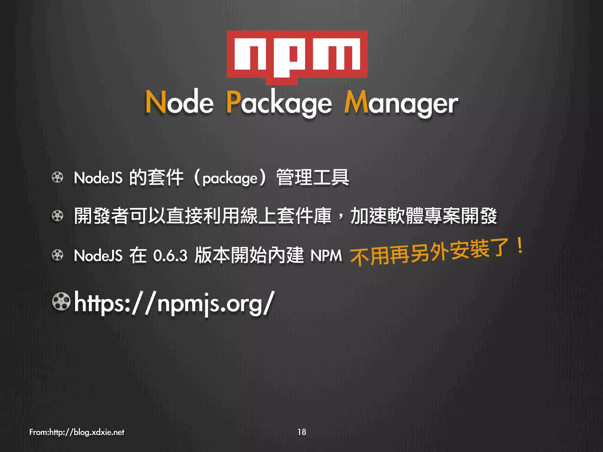 Node	 Package	 Manager
      ! NodeJS	 的套件（package）管理工具

      !   開發者可以直接利用線上套件庫，加速軟體專案開發

      ! NodeJS	 在	 0.6.3	 版本開始內建	 NPM
 不用再另外安裝了！
                                                        

      !  https://npmjs.org/



From:http://blog.xdxie.net
             18
 