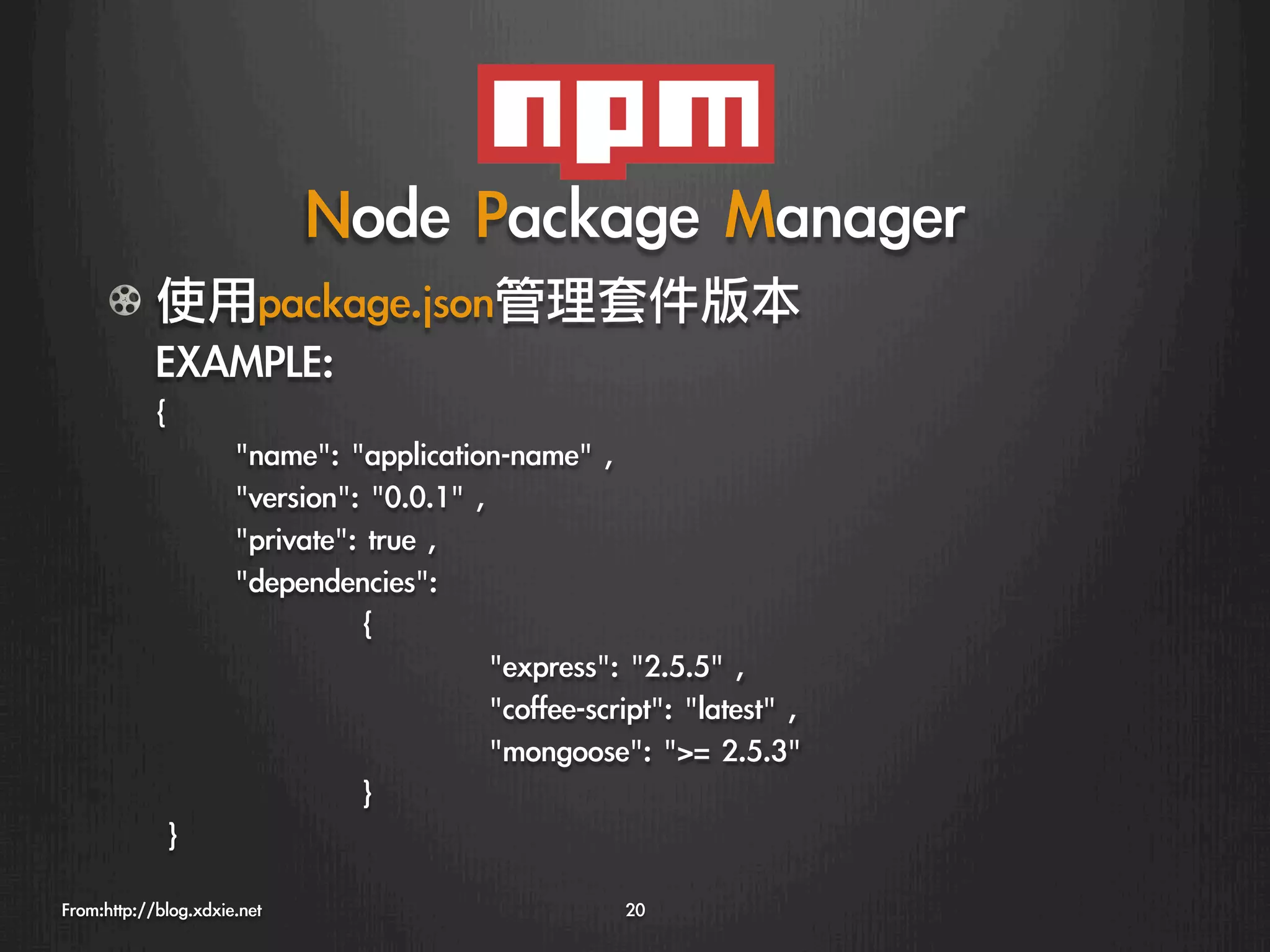 Node	 Package	 Manager
      !   使用package.json管理套件版本
          EXAMPLE:
            {
                     
name:	 application-name	 ,	 
                     
version:	 0.0.1	 ,	 
                     
private:	 true	 ,	 
                     
dependencies:	 
                     
         
{	 
                     
         
               
express:	 2.5.5	 ,
                     
         
               
coffee-script:	 latest	 ,
                     
         
               
mongoose:	 =	 2.5.3	 
                     
         
}
            	 }
From:http://blog.xdxie.net
                                  20
 