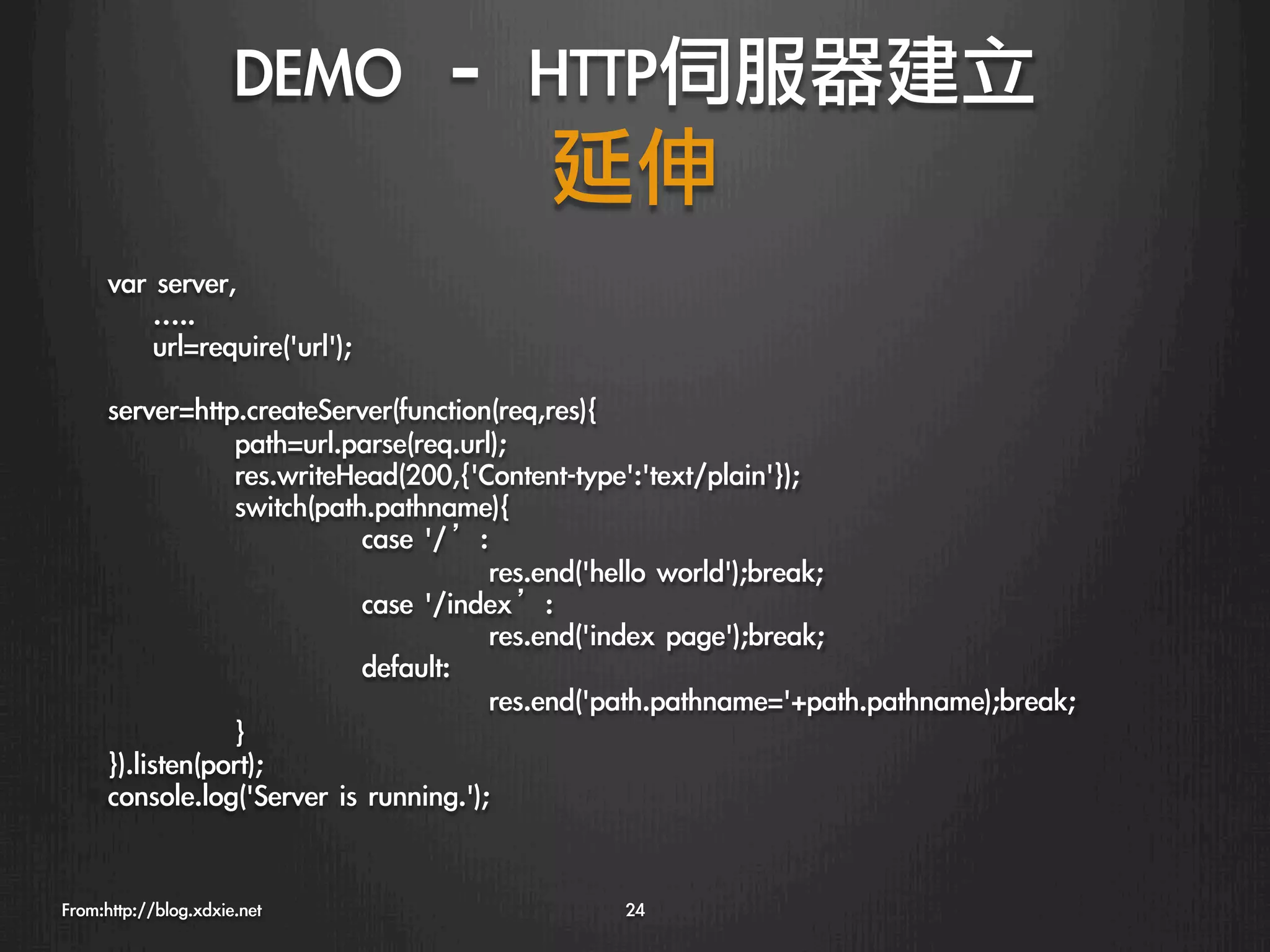 DEMO	 –	 HTTP伺服器建立
                                延伸
      var	 server,               

      	 	 	 	 …..
      	 	 	 	 url=require('url');
      
      server=http.createServer(function(req,res){
                  
path=url.parse(req.url);
                  
res.writeHead(200,{'Content-type':'text/plain'});
                  
switch(path.pathname){
                  
          
case	 '/’:
                  
          
            
res.end('hello	 world');break;
                  
          
case	 '/index’:
                  
          
            
res.end('index	 page');break;
                  
          
default:
                  
          
            
res.end('path.pathname='+path.pathname);break;
                  
}
      }).listen(port);
      console.log('Server	 is	 running.');


From:http://blog.xdxie.net
                         24
 