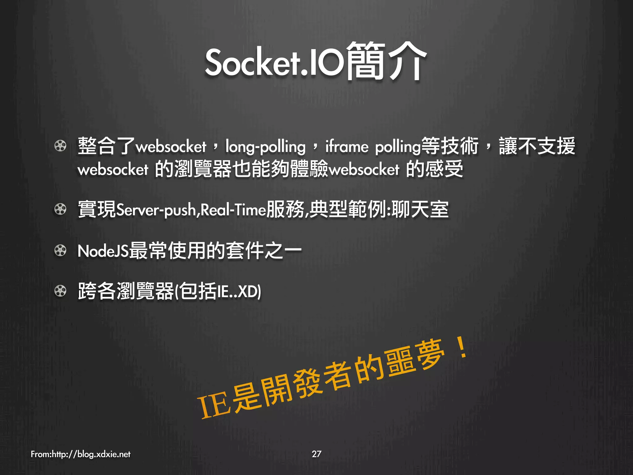 Socket.IO簡介
      !   整合了websocket，long-polling，iframe	 polling等技術，讓不支援
          websocket	 的瀏覽器也能夠體驗websocket	 的感受

      !   實現Server-push,Real-Time服務,典型範例:聊天室

      ! NodeJS最常使用的套件之一

      !   跨各瀏覽器(包括IE..XD)



                                            的噩夢！
                                   開發     者
                              I E是
From:http://blog.xdxie.net
         27
 