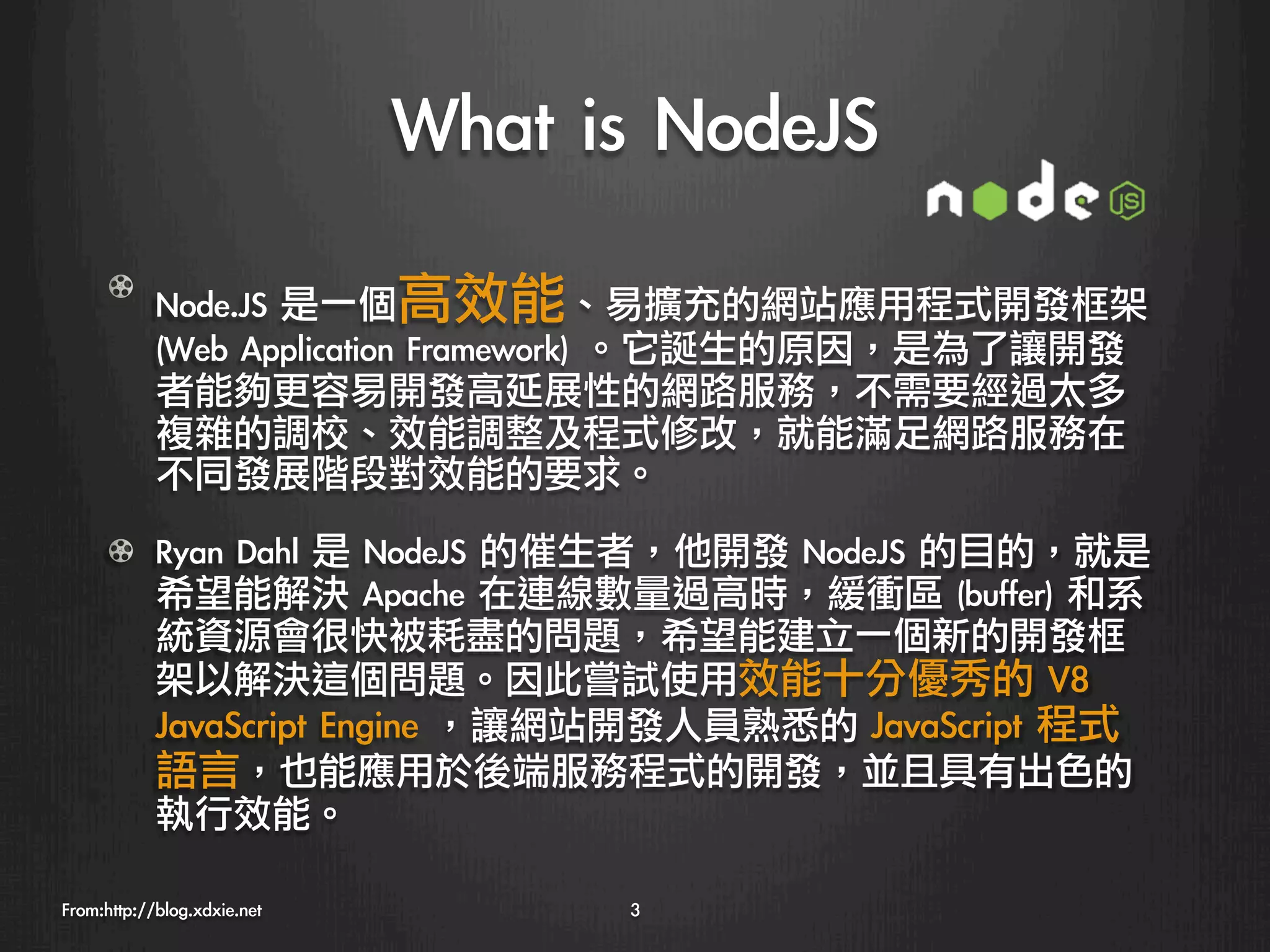 What	 is	 NodeJS
   

      ! Node.JS	 是一個高效能、易擴充的網站應用程式開發框架	 
        (Web	 Application	 Framework)	 。它誕生的原因，是為了讓開發
        者能夠更容易開發高延展性的網路服務，不需要經過太多
        複雜的調校、效能調整及程式修改，就能滿足網路服務在
        不同發展階段對效能的要求。

      !   Ryan	 Dahl	 是	 NodeJS	 的催生者，他開發	 NodeJS	 的目的，就是
          希望能解決	 Apache	 在連線數量過高時，緩衝區	 (buffer)	 和系
          統資源會很快被耗盡的問題，希望能建立一個新的開發框
          架以解決這個問題。因此嘗試使用效能十分優秀的	 V8	 
          JavaScript	 Engine	 ，讓網站開發人員熟悉的	 JavaScript	 程式
          語言，也能應用於後端服務程式的開發，並且具有出色的
          執行效能。

From:http://blog.xdxie.net
          3
 