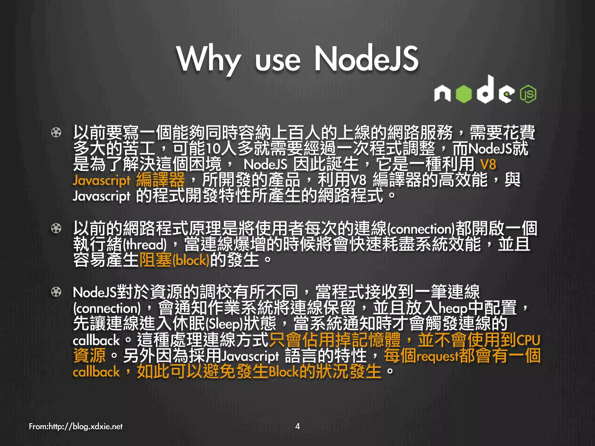 Why	 use	 NodeJS
      !   以前要寫一個能夠同時容納上百人的上線的網路服務，需要花費
          多大的苦工，可能10人多就需要經過一次程式調整，而NodeJS就
          是為了解決這個困境，	 NodeJS	 因此誕生，它是一種利用	 V8	 
          Javascript	 編譯器，所開發的產品，利用V8	 編譯器的高效能，與
          Javascript	 的程式開發特性所產生的網路程式。

      !   以前的網路程式原理是將使用者每次的連線(connection)都開啟一個
          執行緒(thread)，當連線爆增的時候將會快速耗盡系統效能，並且
          容易產生阻塞(block)的發生。
      !     NodeJS對於資源的調校有所不同，當程式接收到一筆連線
            (connection)，會通知作業系統將連線保留，並且放入heap中配置，
            先讓連線進入休眠(Sleep)狀態，當系統通知時才會觸發連線的
            callback。這種處理連線方式只會佔用掉記憶體，並不會使用到CPU
            資源。另外因為採用Javascript	 語言的特性，每個request都會有一個
            callback，如此可以避免發生Block的狀況發生。


From:http://blog.xdxie.net
          4
 
