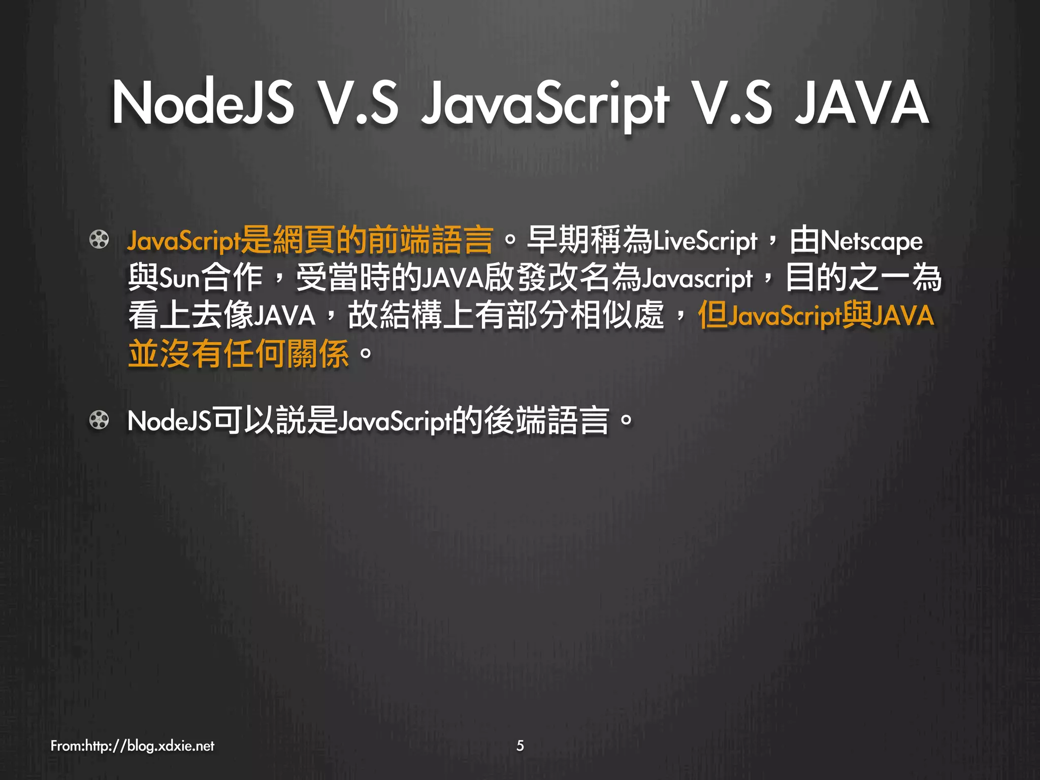 NodeJS	 V.S	 JavaScript	 V.S	 JAVA
      !   JavaScript是網頁的前端語言。早期稱為LiveScript，由Netscape
          與Sun合作，受當時的JAVA啟發改名為Javascript，目的之一為
          看上去像JAVA，故結構上有部分相似處，但JavaScript與JAVA
          並沒有任何關係。

      ! NodeJS可以說是JavaScript的後端語言。




From:http://blog.xdxie.net
   5
 