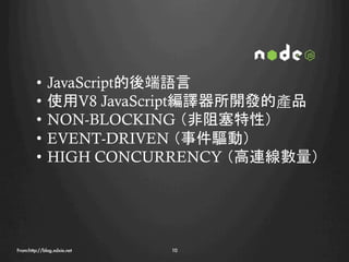 •  JavaScript的後端語言
         •  使用V8 JavaScript編譯器所開發的產品
         •  NON-BLOCKING （非阻塞特性）
         •  EVENT-DRIVEN （事件驅動）
         •  HIGH CONCURRENCY （高連線數量）




From:http://blog.xdxie.net
   10
 