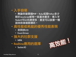 •  入手容易
                         •  無論你曾學過PHP、Ruby或是Python多少
                         對於JavaScript都有一些基本觀念，要入手
                         NodeJS可以迅速很多，甚至可以說會一種
                         語言前後端都通吃。
                •  高性能低耗能的優秀性能表現
                         •  非同步I/O
                         •  Event-Driven
                •  強大的社群支援
                    •  NPM
                                                        ！ 
                •  Realtime應用的選擇
                  效 能
                         •  Socket.IO
            高
From:http://blog.xdxie.net
                 12
 