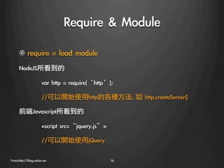 Require	 	 Module
      !   require	 =	 load	 module
      NodeJS所看到的

                    
var	 http	 =	 require(‘http’);

                    
//可以開始使用http的各種方法,	 如	 http.createServer()

      前端Javascript所看到的

                    
script	 src=“jquery.js”

                    
//可以開始使用jQuery

From:http://blog.xdxie.net
                       16
 