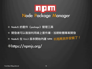 Node	 Package	 Manager
      ! NodeJS	 的套件（package）管理工具

      !   開發者可以直接利用線上套件庫，加速軟體專案開發

      ! NodeJS	 在	 0.6.3	 版本開始內建	 NPM
 不用再另外安裝了！
                                                        

      !  https://npmjs.org/



From:http://blog.xdxie.net
             18
 