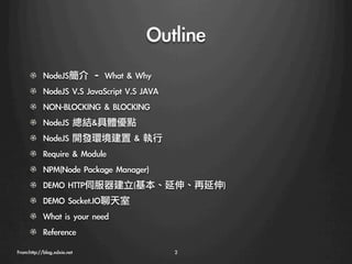Outline
      !     NodeJS簡介	 –	 What	 &	 Why
      !     NodeJS	 V.S	 JavaScript	 V.S	 JAVA
      !   NON-BLOCKING	 &	 BLOCKING
      !     NodeJS	 總結&具體優點
      !     NodeJS	 開發環境建置	 &	 執行
      !   Require	 &	 Module
      !   NPM(Node	 Package	 Manager)
      !   DEMO	 HTTP伺服器建立(基本、延伸、再延伸)
      !   DEMO	 Socket.IO聊天室
      !   What	 is	 your	 need
      !   Reference
From:http://blog.xdxie.net
                       2
 