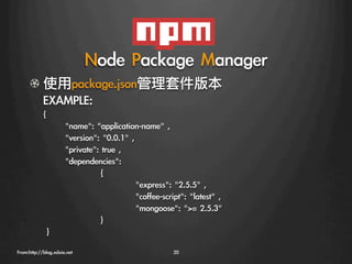Node	 Package	 Manager
      !   使用package.json管理套件版本
          EXAMPLE:
            {
                     
name:	 application-name	 ,	 
                     
version:	 0.0.1	 ,	 
                     
private:	 true	 ,	 
                     
dependencies:	 
                     
         
{	 
                     
         
               
express:	 2.5.5	 ,
                     
         
               
coffee-script:	 latest	 ,
                     
         
               
mongoose:	 =	 2.5.3	 
                     
         
}
            	 }
From:http://blog.xdxie.net
                                  20
 
