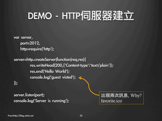 DEMO	 -	 HTTP伺服器建立
      var	 server,
      	 	 	 	 port=2012,
      	 	 	 	 http=require('http');

      server=http.createServer(function(req,res){
              
res.writeHead(200,{'Content-type':'text/plain'});
              
res.end('Hello	 World');
              
console.log('guest	 visted');
      });
      
      server.listen(port);                              出現兩次訊息, Why?
      console.log('Server	 is	 running');
                 favorite.ico


From:http://blog.xdxie.net
                   23
 
