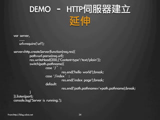 DEMO	 –	 HTTP伺服器建立
                                延伸
      var	 server,               

      	 	 	 	 …..
      	 	 	 	 url=require('url');
      
      server=http.createServer(function(req,res){
                  
path=url.parse(req.url);
                  
res.writeHead(200,{'Content-type':'text/plain'});
                  
switch(path.pathname){
                  
          
case	 '/’:
                  
          
            
res.end('hello	 world');break;
                  
          
case	 '/index’:
                  
          
            
res.end('index	 page');break;
                  
          
default:
                  
          
            
res.end('path.pathname='+path.pathname);break;
                  
}
      }).listen(port);
      console.log('Server	 is	 running.');


From:http://blog.xdxie.net
                         24
 