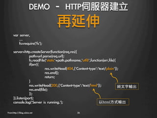 DEMO	 –	 HTTP伺服器建立
                                     再延伸
      var	 server,
      	 	 	 	 …
      	 	 	 	 fs=require('fs');
      
      server=http.createServer(function(req,res){
                 
path=url.parse(req.url);
                 
fs.readFile('static'+path.pathname,'utf8',function(err,file){
                 
if(err){
                 
            
res.writeHead(404,{'Content-type':'text/plain'});
                 
            
res.end();
                 
            
return;
                 
}
                 
res.writeHead(200,{'Content-type':'text/html'});              純文字輸出
                 
res.end(file);
                 
});
      }).listen(port);
      console.log('Server	 is	 running.');
                       以html方式輸出

      
From:http://blog.xdxie.net
                     26
 