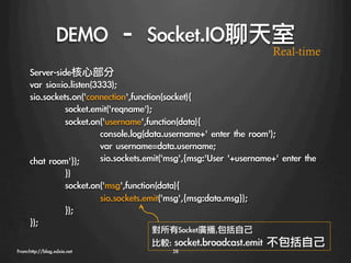 DEMO	 –	 Socket.IO聊天室
                                                                       Real-time
      Server-side核心部分
      var	 sio=io.listen(3333);
      sio.sockets.on('connection',function(socket){
               
socket.emit('reqname');
               
socket.on('username',function(data){
               
          
console.log(data.username+'	 enter	 the	 room');
               
          
var	 username=data.username;
      chat	 room'});
 
sio.sockets.emit('msg',{msg:'User	 '+username+'	 enter	 the	 
               
               
})
               
socket.on('msg',function(data){
               
          
sio.sockets.emit('msg',{msg:data.msg});
               
});
      });
                                      對所有Socket廣播,包括自己
                                      比較:	 socket.broadcast.emit	 不包括自己
From:http://blog.xdxie.net
                 28
 