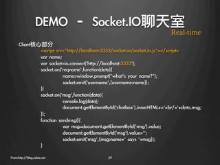 DEMO	 –	 Socket.IO聊天室
                                                                             Real-time
      Client核心部分
              
script	 src=http://localhost:3333/socket.io/socket.io.js/script
              
var	 name;
              
var	 socket=io.connect('http://localhost:3333');
              
socket.on('reqname',function(data){
              
            
name=window.prompt(what's	 your	 name?);
              
            
socket.emit('username',{username:name});
              
})
              
socket.on('msg',function(data){
              
            
console.log(data);
              
           
document.getElementById('chatbox').innerHTML+='br	 /'+data.msg;
              
});
              
function	 sendmsg(){
              
            
var	 msg=document.getElementById('msg').value;
              
            
document.getElementById('msg').value='';
              
            
socket.emit('msg',{msg:name+'	 says	 '+msg});
              
}

From:http://blog.xdxie.net
                     29
 