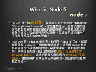What	 is	 NodeJS
   

      ! Node.JS	 是一個高效能、易擴充的網站應用程式開發框架	 
        (Web	 Application	 Framework)	 。它誕生的原因，是為了讓開發
        者能夠更容易開發高延展性的網路服務，不需要經過太多
        複雜的調校、效能調整及程式修改，就能滿足網路服務在
        不同發展階段對效能的要求。

      !   Ryan	 Dahl	 是	 NodeJS	 的催生者，他開發	 NodeJS	 的目的，就是
          希望能解決	 Apache	 在連線數量過高時，緩衝區	 (buffer)	 和系
          統資源會很快被耗盡的問題，希望能建立一個新的開發框
          架以解決這個問題。因此嘗試使用效能十分優秀的	 V8	 
          JavaScript	 Engine	 ，讓網站開發人員熟悉的	 JavaScript	 程式
          語言，也能應用於後端服務程式的開發，並且具有出色的
          執行效能。

From:http://blog.xdxie.net
          3
 