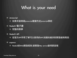What	 is	 your	 need
      ! Javascript
            !   如果未曾寫過javascript建議先從javascript學起

      ! NodeJS	 電子書
            !   完整的教學

      ! NodeJS	 API
            !   從官方API手冊了解可以使用的API,知道的越多對開發越有幫助

      !   express
            !     NodeJS的Web開發框架,使開發http	 service變得更容易



From:http://blog.xdxie.net
            33
 