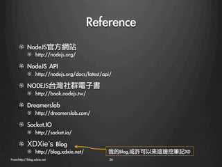 Reference
    ! NodeJS官方網站
        !   http://nodejs.org/
    ! NodeJS	 API
        !   http://nodejs.org/docs/latest/api/
    !   NODEJS台灣社群電子書
        !   http://book.nodejs.tw/
    ! Dreamerslab
        !   http://dreamerslab.com/
    ! Socket.IO
        !   http://socket.io/!
    ! XDXie’s	 Blog
            !   http://blog.xdxie.net/
       我的Blog,或許可以來這邊挖筆記XD
            
From:http://blog.xdxie.net
                   36
 