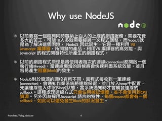 Why	 use	 NodeJS
      !   以前要寫一個能夠同時容納上百人的上線的網路服務，需要花費
          多大的苦工，可能10人多就需要經過一次程式調整，而NodeJS就
          是為了解決這個困境，	 NodeJS	 因此誕生，它是一種利用	 V8	 
          Javascript	 編譯器，所開發的產品，利用V8	 編譯器的高效能，與
          Javascript	 的程式開發特性所產生的網路程式。

      !   以前的網路程式原理是將使用者每次的連線(connection)都開啟一個
          執行緒(thread)，當連線爆增的時候將會快速耗盡系統效能，並且
          容易產生阻塞(block)的發生。
      !     NodeJS對於資源的調校有所不同，當程式接收到一筆連線
            (connection)，會通知作業系統將連線保留，並且放入heap中配置，
            先讓連線進入休眠(Sleep)狀態，當系統通知時才會觸發連線的
            callback。這種處理連線方式只會佔用掉記憶體，並不會使用到CPU
            資源。另外因為採用Javascript	 語言的特性，每個request都會有一個
            callback，如此可以避免發生Block的狀況發生。


From:http://blog.xdxie.net
          4
 