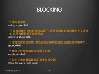 BLOCKING
      //	 開始泡泡麵	 
      make_cup_noodles();

      	 //	 在等泡麵泡好的時候電話響了,	 但是我還是必須等麵泡完了才能
      接,	 於是我便錯過了這通電話	 
      answer_a_phone_call();	 

      //	 這時我突然想尿尿,	 但我還是必須等面泡完,於是我便尿褲子了…
      go_to_toilet();	 

      //	 麵好了我穿著滿是尿的褲子吃麵
      eat_the_noodles();	 

      //	 吃完了我穿著滿是尿的褲子丟掉空碗	 
      throw_the_cup_to_trash_can();

From:http://blog.xdxie.net
       7
 