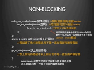 NON-BLOCKING
   	 	 	 	 make_cup_noodles(function(完成的麵){	 //開始泡麵,麵好後做function
               
eat_the_noodles(function(空碗){	 	 //吃泡麵,吃完以後做function
           
         
throw_the_cup_to_trash_can();	 //吃完了可以丟掉空碗
           
});	 
                              確認事情發生後必須寫在callback內然而
            });                              動作一多,程式將不方便閱讀也不好維護
            answer_a_phone_call(function(響了的電話){
 solution	 :	 events模組
                    
//電話響了我才接電話,而不是一直在電話旁邊等電話
            });	 
            go_to_toilet(function(想上廁所的我){
                    
//想上廁所的時候才去上廁所,而不是一直在廁所等尿意
            });	 
            
               EVENT-DRIVEN使整支程式可以在事件發生時才做事,
                            而不是BLOCK在一件事上後面的事情都要等
            
From:http://blog.xdxie.net
                   8
 