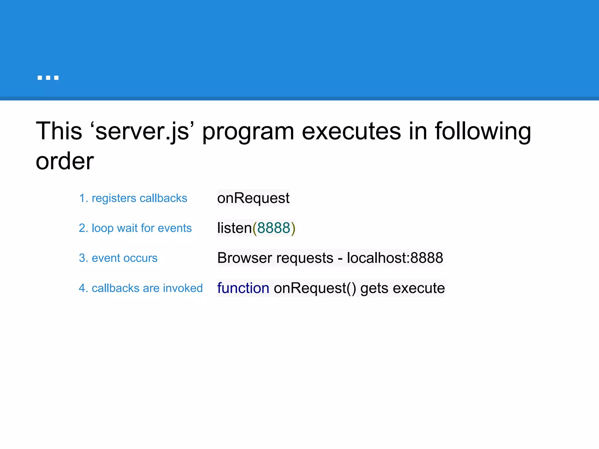 Understanding server.js
var http = require("http");
function onRequest(request, response) {
console.log("Callback invoked");
response.writeHead(200, {"Content-Type":
"text/plain"});
response.write("Hello World");
response.end();
}
1
2
http.createServer(onRequest).listen(8888);
console.log("Server started");

3

4
single thread

 